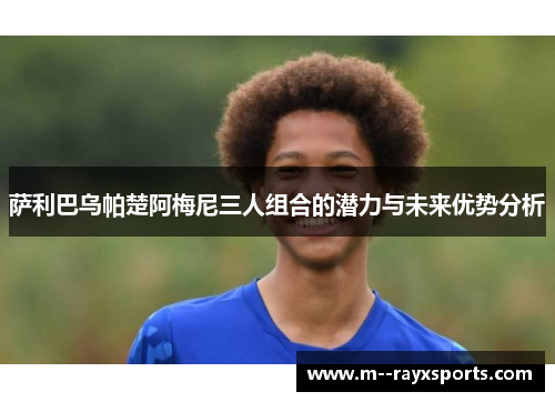 萨利巴乌帕楚阿梅尼三人组合的潜力与未来优势分析 萨利巴乌帕楚阿梅尼三人组合的潜力与未来优势分析