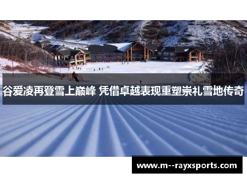 谷爱凌再登雪上巅峰 凭借卓越表现重塑崇礼雪地传奇