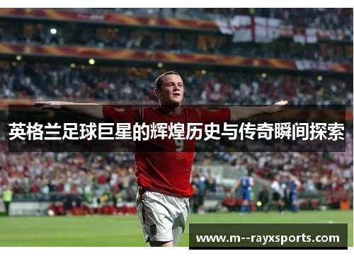 英格兰足球巨星的辉煌历史与传奇瞬间探索 英格兰足球巨星的辉煌历史与传奇瞬间探索